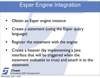 Esper Engine Integration

     •       Obtain an Esper engine instance

     •       Create a statement (using the Esper query
             language)

     •       Register the statement with the engine

     •       Create a listener (by implementing a Java
             interface that will be triggered when the
             statement evaluates to true) and attach it to the
             statement
            JTeam
           Innovating J2EE Development
Wednesday, April 1, 2009
 