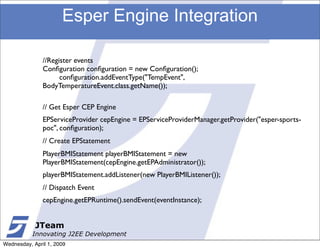 Esper Engine Integration

               //Register events
               Conﬁguration conﬁguration = new Conﬁguration();
                     conﬁguration.addEventType("TempEvent",
               BodyTemperatureEvent.class.getName());

               // Get Esper CEP Engine
               EPServiceProvider cepEngine = EPServiceProviderManager.getProvider("esper-sports-
               poc", conﬁguration);
               // Create EPStatement
               PlayerBMIStatement playerBMIStatement = new
               PlayerBMIStatement(cepEngine.getEPAdministrator());
               playerBMIStatement.addListener(new PlayerBMIListener());
               // Dispatch Event
               cepEngine.getEPRuntime().sendEvent(eventInstance);


            JTeam
           Innovating J2EE Development
Wednesday, April 1, 2009
 