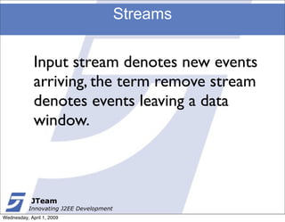 Streams


             Input stream denotes new events
             arriving, the term remove stream
             denotes events leaving a data
             window.



            JTeam
           Innovating J2EE Development
Wednesday, April 1, 2009
 