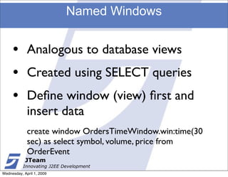 Named Windows


     •       Analogous to database views
     •       Created using SELECT queries
     •       Deﬁne window (view) ﬁrst and
             insert data
             create window OrdersTimeWindow.win:time(30
             sec) as select symbol, volume, price from
             OrderEvent
            JTeam
           Innovating J2EE Development
Wednesday, April 1, 2009
 