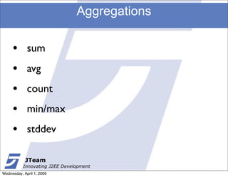 Aggregations

     •       sum
     •       avg
     •       count
     •       min/max
     •       stddev

            JTeam
           Innovating J2EE Development
Wednesday, April 1, 2009
 