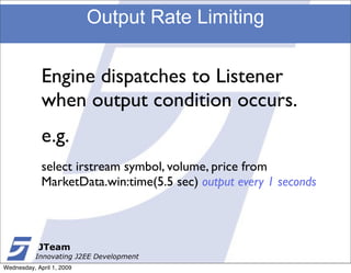 Output Rate Limiting


             Engine dispatches to Listener
             when output condition occurs.
             e.g.
             select irstream symbol, volume, price from
             MarketData.win:time(5.5 sec) output every 1 seconds



            JTeam
           Innovating J2EE Development
Wednesday, April 1, 2009
 