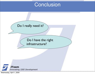 Conclusion


                     Do I really need it?



                             Do I have the right
                            infrastructure?




            JTeam
           Innovating J2EE Development
Wednesday, April 1, 2009
 