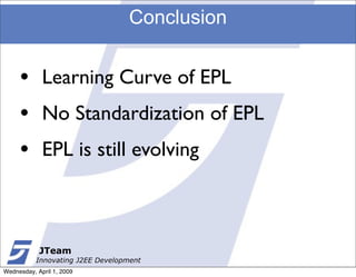 Conclusion


     •       Learning Curve of EPL
     •       No Standardization of EPL
     •       EPL is still evolving



            JTeam
           Innovating J2EE Development
Wednesday, April 1, 2009
 