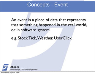 Concepts - Event

             An event is a piece of data that represents
             that something happened in the real world,
             or in software system.
             e.g. Stock Tick, Weather, UserClick




            JTeam
           Innovating J2EE Development
Wednesday, April 1, 2009
 