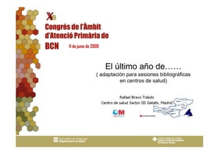 Congrés de l’Àmbit
d’Atenció Primària de
BCN    11 de junio de 2009



                             El último año de……
                        ( adaptación para sesiones bibliográficas
                                  en centros de salud)
 