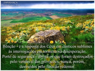 Bênção - é a resposta dos Céus em cânticos sublimesBênção - é a resposta dos Céus em cânticos sublimes
às interrogações em tormentosa desesperação.às interrogações em tormentosa desesperação.
Porto de segurança - abriga os que foram destroçadosPorto de segurança - abriga os que foram destroçados
pelo vendaval das provações, nunca, porém,pelo vendaval das provações, nunca, porém,
destruídos pelo furacão redentor.destruídos pelo furacão redentor.
ESPERANÇAESPERANÇA
Divaldo Franco / ErosDivaldo Franco / Eros
 