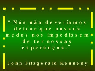 “ Nós não deveríamos deixar que nossos medos nos impedissem de ter nossas esperanças."  John Fitzgerald Kennedy 