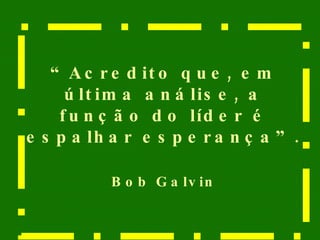 “ Acredito que, em última análise, a função do líder é espalhar esperança”.  Bob Galvin 