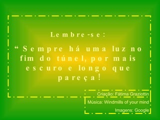 Lembre-se:  “ Sempre há uma luz no fim do túnel, por mais escuro e longo que pareça! Criação: Fátima Graziottin Música: Windmills of your mind Imagens: Google 