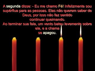 ....................A segunda disse: - Eu me chamo Fé! Infelizmente sou supérflua para as pessoas. Elas não querem saber de Deus, por isso não faz sentido continuar queimando.Ao terminar sua fala, um vento bateu levemente sobre ela, e a chama se apagou.