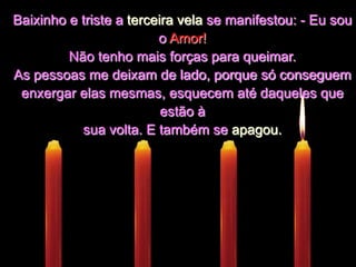 Baixinho e triste a terceira vela se manifestou: - Eu sou o Amor!Não tenho mais forças para queimar. As pessoas me deixam de lado, porque só conseguem enxergar elas mesmas, esquecem até daqueles que estão à sua volta. E também se apagou.