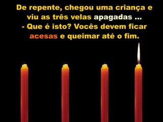 De repente, chegou uma criança e viu as três velas apagadas ...- Que é isto? Vocês devem ficar acesas e queimar até o fim.
