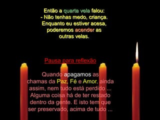 Então a quarta vela falou: - Não tenhas medo, criança. Enquanto eu estiver acesa,  poderemos acender as outras velas.Pausa para reflexãoQuando apagamosas chamas daPaz, Fé e Amor, ainda assim, nem tudo está perdido ... Alguma coisa há de ter restado dentro da gente. E isto tem que ser preservado, acima de tudo ...