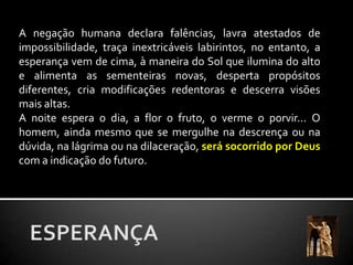 A negação humana declara falências, lavra atestados de impossibilidade, traça inextricáveis labirintos, no entanto, a esperança vem de cima, à maneira do Sol que ilumina do alto e alimenta as sementeiras novas, desperta propósitos diferentes, cria modificações redentoras e descerra visões mais altas.A noite espera o dia, a flor o fruto, o verme o porvir... O homem, ainda mesmo que se mergulhe na descrença ou na dúvida, na lágrima ou na dilaceração, será socorrido por Deus com a indicação do futuro.ESPERANÇA