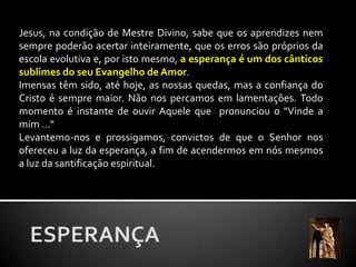 Jesus, na condição de Mestre Divino, sabe que os aprendizes nem sempre poderão acertar inteiramente, que os erros são próprios da escola evolutiva e, por isto mesmo, a esperança é um dos cânticos sublimes do seu Evangelho de Amor. Imensas têm sido, até hoje, as nossas quedas, mas a confiança do Cristo é sempre maior. Não nos percamos em lamentações. Todo momento é instante de ouvir Aquele que  pronunciou o "Vinde a mim ..."Levantemo-nos e prossigamos, convictos de que o Senhor nos ofereceu a luz da esperança, a fim de acendermos em nós mesmos a luz da santificação espiritual.ESPERANÇA
