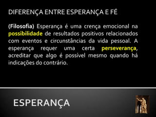 DIFERENÇA ENTRE ESPERANÇA E FÉ(Filosofia) Esperança é uma crença emocional na possibilidade de resultados positivos relacionados com eventos e circunstâncias da vida pessoal. A esperança requer uma certa perseverança, acreditar que algo é possível mesmo quando há indicações do contrário. ESPERANÇA