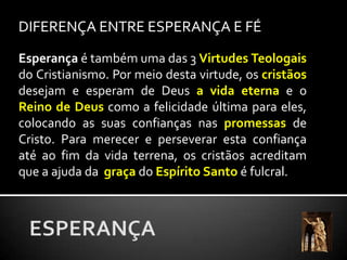 DIFERENÇA ENTRE ESPERANÇA E FÉEsperança é também uma das 3 Virtudes Teologaisdo Cristianismo. Por meio desta virtude, os cristãos desejam e esperam de Deus a vida eterna e o Reino de Deus como a felicidade última para eles, colocando as suas confianças nas promessasde Cristo. Para merecer e perseverar esta confiança até ao fim da vida terrena, os cristãos acreditam que a ajuda da graça do Espírito Santo é fulcral.ESPERANÇA