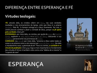 DIFERENÇA ENTRE ESPERANÇA E FÉVirtudes teologais:FÉ: através dela, os cristãos crêem em Deus, nas suas verdades reveladas e nos ensinamentos da Igreja, visto que Deus é a própria Verdade. Pela fé, "o homem entrega-se a Deus livremente. Por isso, o crente procura conhecer e fazer a vontade de Deus, porque «a fé opera pela caridade» (Gal 5,6)".ESPERANÇA: por meio dela, os crentes, por ajuda da graça do Espírito Santo, esperam a vida eterna e o Reino de Deus, colocando a sua confiança perseverante nas promessas de Cristo.CARIDADE: (ou amor): por meio dela, "amamos a Deus sobre todas as coisas e ao próximo como a nós mesmos por amor de Deus. Jesusfaz dela o mandamento novo, a plenitude da lei". Para os crentes, a caridade é «o vínculo da perfeição» (Col 3,14), logo a mais importante e o fundamento das virtudes.O Amor é também visto como uma "dádiva de si mesmo" e "o oposto de usar".Fé, Esperança e Caridade. Esculturas de Manuel Tolsána Catedral de México.ESPERANÇA
