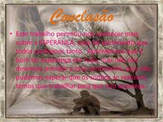 Conclusão
• Este trabalho permitiu-nos conhecer mais
  sobre a ESPERANÇA, esse tal sentimento que
  todos confiamos tanto. Aprendemos que é
  bom ter esperança em tudo, mas não nos
  devemos prender a esse sentimento, pois não
  pudemos esperar que os sonhos se realizem,
  temos que trabalhar para que isso aconteça.
 