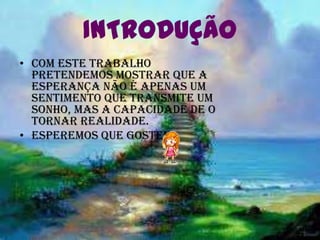 INTRODUÇÃO
• Com este trabalho
  pretendemos mostrar que a
  esperança não é apenas um
  sentimento que transmite um
  sonho, mas a capacidade de o
  tornar realidade.
• Esperemos que gostem!
 