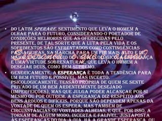 • Do latim sperare. Sentimento que leva o homem a
  olhar para o futuro, considerando-o portador de
  condições melhores que as oferecidas pelo
  presente, de tal sorte que a luta pela vida e os
  sofrimentos são enfrentados como contingências
  Esperança, o que é, afinal?
  passageiras, na marcha para um fim mais alto e de
  maior valor. Do ponto de vista teológico, a Esperança
  é uma virtude sobrenatural, que leva o homem a
  desejar Deus, como bem supremo.
• Genericamente, a esperança é toda a tendência para
  um bem futuro e possível, mas incerto.
  Psicologicamente, tensão própria de quem se sente
  privado de um bem ardentemente desejado
  (imperfeições), mas que julga poder alcançar por si
  mesmo ou por outrem. A esperança diz respeito aos
  bens árduos e difíceis, porque não dependem apenas da
  vontade de quem os espera, mas também de
  circunstâncias ou vontades alheias, e que, por isso, a
  tornam de algum modo, incerta e falível. Justaposta
 
