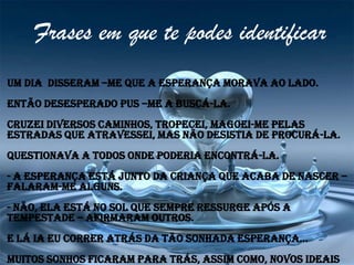 Frases em que te podes identificar
Um dia disseram –me que a esperança morava ao lado.
Então desesperado pus –me a buscá-la.
Cruzei diversos caminhos, tropecei, magoei-me pelas
estradas que atravessei, mas não desistia de procurá-la.
Questionava a todos onde poderia encontrá-la.
- A esperança está junto da criança que acaba de nascer –
falaram-me alguns.
- Não, ela está no sol que sempre ressurge após a
tempestade – afirmaram outros.
E lá ia eu correr atrás da tão sonhada esperança...
Muitos sonhos ficaram para trás, assim como, novos ideais
 
