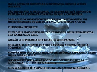 Mas a ânsia em encontrar a esperança, crescia a todo
instante.
Não importava a dificuldade, eu sempre estava disposto a
procurá-la e sonhava com o dia em que a conheceria.
Sabia que do nosso encontro surgiria um novo mundo, um
mundo diferente do que eu estava acostumado a viver.
Tudo seria diferente.
Eu não iria mais sentir-me tão perdido em meus pensamentos,
sem saber como agir.
Ah não, a esperança iria guiar os meus passos.
Deixaria de me sentir fraco e passaria a conviver com a
coragem.
Ninguém mais iria poder magoar-me, afinal a esperança seria
minha companheira.
O sofrimento seria apagado do meu destino e junto da
esperança, só reinaria a alegria.
E essa alegria iria apagar todas as mágoas guardadas.
 