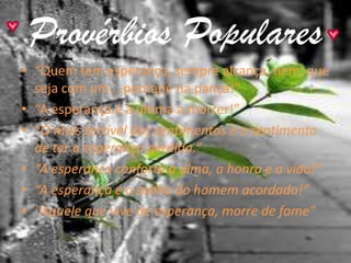 Provérbios Populares
• “Quem tem esperança, sempre alcança, nem que
  seja com um….pontapé na pança!”
• “A esperança é a última a morrer!”
• “O mais terrível dos sentimentos é o sentimento
  de ter a esperança perdida.”
• “A esperança conforta a alma, a honra e a vida!”
• “A esperança é o sonho do homem acordado!”
• "Aquele que vive de esperança, morre de fome"
 