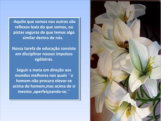 -Aquilo que vemos nos outros são
reflexos leais do que somos, ou
pistas seguras de que temos algo
similar dentro de nós.
Nossa tarefa de educação consiste
em disciplinar nossos impulsos
ególatras.
Seguir a meta em direção aos
mundos melhores nos quais ´´o
homem não procura elevar-se
acima do homem,mas acima de si
mesmo ,aperfeiçoando-se.``
-Aquilo que vemos nos outros são
reflexos leais do que somos, ou
pistas seguras de que temos algo
similar dentro de nós.
Nossa tarefa de educação consiste
em disciplinar nossos impulsos
ególatras.
Seguir a meta em direção aos
mundos melhores nos quais ´´o
homem não procura elevar-se
acima do homem,mas acima de si
mesmo ,aperfeiçoando-se.``
 