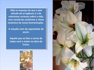 -Não se esqueça de que a pior
atitude de arrogância é a de
colecionar certezas sobre a vida,
sem reciclá-las conforme o ritmo
evolutivo de nossa humanização.
A solução vem da capacidade de
servir.
Aquele que se fizer o servo de
todos será o maior na obra do
Cristo.
-Não se esqueça de que a pior
atitude de arrogância é a de
colecionar certezas sobre a vida,
sem reciclá-las conforme o ritmo
evolutivo de nossa humanização.
A solução vem da capacidade de
servir.
Aquele que se fizer o servo de
todos será o maior na obra do
Cristo.
 