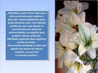 _Afinidade ,assim como tudo que a
vida nos brinda para celebrar o
bem,são responsabilidades pelas
quais devemos zelar com máxima
prudência, para que jamais se
transformem em pasto de
arbitrariedade, ou espelho para
projetar nossas carências.
Afinidade espiritual deve significar
arrimo da ilusão .
-Para muitos afinidade é estar com
aquele que pensa da mesma
maneira, ou que tem
os mesmos gostos!...
_Afinidade ,assim como tudo que a
vida nos brinda para celebrar o
bem,são responsabilidades pelas
quais devemos zelar com máxima
prudência, para que jamais se
transformem em pasto de
arbitrariedade, ou espelho para
projetar nossas carências.
Afinidade espiritual deve significar
arrimo da ilusão .
-Para muitos afinidade é estar com
aquele que pensa da mesma
maneira, ou que tem
os mesmos gostos!...
 