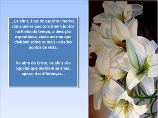 _Os afins, à luz do espírito imortal,
são aqueles que constroem juntos
na fileira do tempo, a devoção
espontânea, ainda mesmo que
divirjam sobre os mais variados
pontos de vista.
Na obra do Cristo, os afins são
aqueles que decidem se amar,
apesar das diferenças...
_Os afins, à luz do espírito imortal,
são aqueles que constroem juntos
na fileira do tempo, a devoção
espontânea, ainda mesmo que
divirjam sobre os mais variados
pontos de vista.
Na obra do Cristo, os afins são
aqueles que decidem se amar,
apesar das diferenças...
 