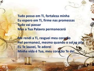 Tudo posso em Ti, fortaleza minha
Eu espero em Ti, firme nas promessas
Tudo vai passar
Mas a Tua Palavra permanecerá
Me rendi a Ti, rasguei meu coração
Fiel permaneci, mesmo quando o sol se pôs
Eu Te louvei, Te adorei
Minha vida é Tua, meu coração Te dei
 