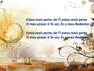Estou mais perto, de Ti estou mais perto
O meu prazer é Te ver, És o meu Redentor
Estou mais perto, de Ti estou mais perto
O meu prazer é Te ver, És o meu Redentor
 