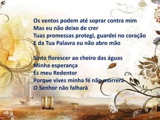 Os ventos podem até soprar contra mim
Mas eu não deixo de crer
Tuas promessas protegi, guardei no coração
E da Tua Palavra eu não abro mão
Sinto florescer ao cheiro das águas
Minha esperança
És meu Redentor
Porque vives minha fé não morrerá
O Senhor não falhará
 