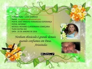 FORMATAÇÃO: LUZIA GABRIELE
EMAIL: luziagabriele@hotmail.com
POETA: JOSÉ ERNESTO FERRARESSO-ESPERANÇA
FOTOS: INTERNET
MÚSICA: RICHARD CLAYDERMAN COMEÇARIA
TUDO OUTRA VEZ
DATA : 25 DE JANEIRO DE 2016
Nenhum obstáculo é grande demais
quando confiamos em Deus.
Aristóteles
 