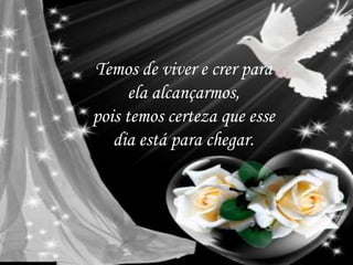 Temos de viver e crer para
ela alcançarmos,
pois temos certeza que esse
dia está para chegar.
 