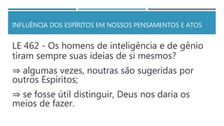 INFLUÊNCIA DOS ESPÍRITOS EM NOSSOS PENSAMENTOS E ATOS
LE 462 - Os homens de inteligência e de gênio
tiram sempre suas ideias de si mesmos?
⇒ algumas vezes, noutras são sugeridas por
outros Espíritos;
⇒ se fosse útil distinguir, Deus nos daria os
meios de fazer.
 