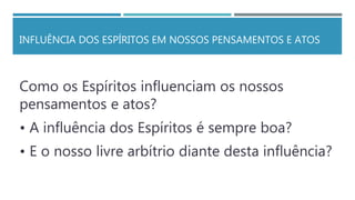 INFLUÊNCIA DOS ESPÍRITOS EM NOSSOS PENSAMENTOS E ATOS
Como os Espíritos influenciam os nossos
pensamentos e atos?
• A influência dos Espíritos é sempre boa?
• E o nosso livre arbítrio diante desta influência?
 