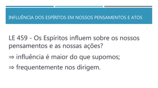 INFLUÊNCIA DOS ESPÍRITOS EM NOSSOS PENSAMENTOS E ATOS
LE 459 - Os Espíritos influem sobre os nossos
pensamentos e as nossas ações?
⇒ influência é maior do que supomos;
⇒ frequentemente nos dirigem.
 