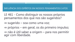 INFLUÊNCIA DOS ESPÍRITOS EM NOSSOS PENSAMENTOS E ATOS
LE 461 - Como distinguir os nossos próprios
pensamentos dos que nos são sugeridos?
⇒ sugerido – soa como uma voz;
⇒ próprios – em geral, os do primeiro impulso;
⇒ não é útil saber a origem – para nos permitir
agir com liberdade.
 