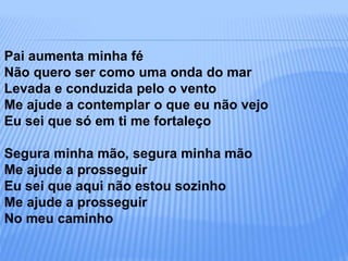 Pai aumenta minha fé
Não quero ser como uma onda do mar
Levada e conduzida pelo o vento
Me ajude a contemplar o que eu não vejo
Eu sei que só em ti me fortaleço
Segura minha mão, segura minha mão
Me ajude a prosseguir
Eu sei que aqui não estou sozinho
Me ajude a prosseguir
No meu caminho
 