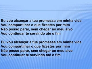 Eu vou alcançar a tua promessa em minha vida
Vou compartilhar o que fizestes por mim
Não posso parar, sem chegar ao meu alvo
Vou continuar te servindo até o fim
Eu vou alcançar a tua promessa em minha vida
Vou compartilhar o que fizestes por mim
Não posso parar, sem chegar ao meu alvo
Vou continuar te servindo até o fim
 