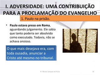 • Paulo estava preso em Roma,
aguardando julgamento. Ele sabia
que tanto poderia ser absolvido
como executado. Todavia, não se
achava ansioso.
10Pr. Moisés Sampaio de Paula
1. Paulo na prisão.
I. ADVERSIDADE: UMA CONTRIBUIÇÃO
PARA A PROCLAMAÇÃO DO EVANGELHO
O que mais desejava era, com
toda ousadia, anunciar a
Cristo até mesmo no tribunal.
O que mais desejava era, com
toda ousadia, anunciar a
Cristo até mesmo no tribunal.
 