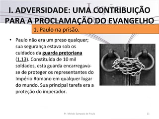 • Paulo não era um preso qualquer;
sua segurança estava sob os
cuidados da guarda pretoriana
(1.13). Constituída de 10 mil
soldados, esta guarda encarregava-
se de proteger os representantes do
Império Romano em qualquer lugar
do mundo. Sua principal tarefa era a
proteção do imperador.
11Pr. Moisés Sampaio de Paula
1. Paulo na prisão.
I. ADVERSIDADE: UMA CONTRIBUIÇÃO
PARA A PROCLAMAÇÃO DO EVANGELHO
 