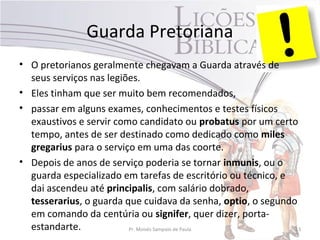 Guarda Pretoriana
• O pretorianos geralmente chegavam a Guarda através de
seus serviços nas legiões.
• Eles tinham que ser muito bem recomendados,
• passar em alguns exames, conhecimentos e testes físicos
exaustivos e servir como candidato ou probatus por um certo
tempo, antes de ser destinado como dedicado como miles
gregarius para o serviço em uma das coorte.
• Depois de anos de serviço poderia se tornar inmunis, ou o
guarda especializado em tarefas de escritório ou técnico, e
dai ascendeu até principalis, com salário dobrado,
tesserarius, o guarda que cuidava da senha, optio, o segundo
em comando da centúria ou signifer, quer dizer, porta-
estandarte. Pr. Moisés Sampaio de Paula 13
 