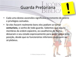 • Cada uma destas ascensões significava incremento de salário
e privilégios somados.
• Se eles fossem realmente bons eles podiam se tornar
centurions, o sonho de todo guarda. Sabemos que alguns
membros da ordem eqüestre, os cavalheiros de Roma,
deixaram o seu estado expressamente para poder galgar esta
posição, desde que os funcionários inferiores pudessem ser
só plebeus.
Pr. Moisés Sampaio de Paula 14
Guarda Pretoriana
 