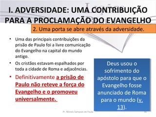 • Uma das principais contribuições da
prisão de Paulo foi a livre comunicação
do Evangelho na capital do mundo
antigo.
• Os cristãos estavam espalhados por
toda a cidade de Roma e adjacências.
• Definitivamente a prisão de
Paulo não reteve a força do
Evangelho e o promoveu
universalmente.
16Pr. Moisés Sampaio de Paula
2. Uma porta se abre através da adversidade.
I. ADVERSIDADE: UMA CONTRIBUIÇÃO
PARA A PROCLAMAÇÃO DO EVANGELHO
Deus usou o
sofrimento do
apóstolo para que o
Evangelho fosse
anunciado de Roma
para o mundo (v.
13).
Deus usou o
sofrimento do
apóstolo para que o
Evangelho fosse
anunciado de Roma
para o mundo (v.
13).
 