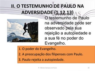 II. O TESTEMUNHO DE PAULO NA
ADVERSIDADE (1.12,13)
18Pr. Moisés Sampaio de Paula
O testemunho de Paulo
na adversidade pode ser
observado pela sua
rejeição a autopiedade e
a sua fé no poder do
Evangelho.
1. O poder do Evangelho.
2. A preocupação dos filipenses com Paulo.
3. Paulo rejeita a autopiedade.
 